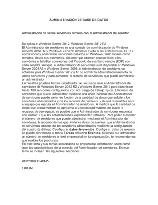 ADMINISTRACIÓN DE BASE DE DATOS
Administración de varios servidores remotos con el Administrador del servidor
Se aplica a: Windows Server 2012, Windows Server 2012 R2
El Administrador de servidores es una consola de administración de Windows
Server® 2012 R2 y Windows Server® 2012que ayuda a los profesionales de TI a
aprovisionar y administrar servidores basados en Windows, tanto locales como
remotos, desde sus escritorios, sin tener que obtener acceso físico a los
servidores ni habilitar conexiones del Protocolo de escritorio remoto (RDP) con
cada servidor .Aunque el Administrador de servidores está disponible en Windows
Server 2008 R2 y Windows Server 2008, el Administrador de servidores se
actualizó para Windows Server 2012 a fin de admitir la administración remota de
varios servidores y para aumentar el número de servidores que puede administrar
un administrador.
En nuestras pruebas hemos constatado que se puede usar el Administrador de
servidores de Windows Server 2012 R2 y Windows Server 2012 para administrar
hasta 100 servidores configurados con una carga de trabajo típica. El número de
servidores que puede administrar mediante una única consola del Administrador
de servidores puede variar en función de la cantidad de datos que solicite a los
servidores administrados y de los recursos de hardware y de red disponibles para
el equipo que ejecuta el Administrador de servidores. A medida que la cantidad de
datos que desea mostrar se aproxima a la capacidad máxima en cuanto a
recursos de ese equipo, es posible que el Administrador de servidores responda
con lentitud y que las actualizaciones experimenten retrasos. Para poder aumentar
el número de servidores que puede administrar mediante el Administrador de
servidores, le recomendamos que limite los datos de eventos que el Administrador
de servidores obtiene de los servidores administrados mediante la configuración
del cuadro de diálogo Configurar datos de eventos. Configurar datos de eventos
se puede abrir desde el menú Tareas del icono Eventos. Si tienes que administrar
un número de servidores a nivel empresarial en tu organización, te recomendamos
que evalúes los productos.
En este tema y sus temas secundarios se proporciona información sobre cómo
usar las características de la consola del Administrador de servidores. En este
tema se incluyen las siguientes secciones.
HEIDY RUIZ CUARTAS
1102 JM
 