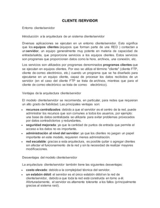 CLIENTE /SERVIDOR
Entorno cliente/servidor
Introducción a la arquitectura de un sistema cliente/servidor
Diversas aplicaciones se ejecutan en un entorno cliente/servidor. Esto significa
que los equipos clientes (equipos que forman parte de una RED ) contactan a
un servidor, un equipo generalmente muy potente en materia de capacidad de
entrada/salida, que proporciona servicios a los equipos clientes. Estos servicios
son programas que proporcionan datos como la hora, archivos, una conexión, etc.
Los servicios son utilizados por programas denominados programas clientes que
se ejecutan en equipos clientes. Por eso se utiliza el término "cliente" (cliente FTP,
cliente de correo electrónico, etc.) cuando un programa que se ha diseñado para
ejecutarse en un equipo cliente, capaz de procesar los datos recibidos de un
servidor (en el caso del cliente FTP se trata de archivos, mientras que para el
cliente de correo electrónico se trata de correo electrónico).
Ventajas de la arquitectura cliente/servidor
El modelo cliente/servidor se recomienda, en particular, para redes que requieran
un alto grado de fiabilidad. Las principales ventajas son:
 recursos centralizados: debido a que el servidor es el centro de la red, puede
administrar los recursos que son comunes a todos los usuarios, por ejemplo:
una base de datos centralizada se utilizaría para evitar problemas provocados
por datos contradictorios y redundantes.
 seguridad mejorada: ya que la cantidad de puntos de entrada que permite el
acceso a los datos no es importante.
 administración al nivel del servidor: ya que los clientes no juegan un papel
importante en este modelo, requieren menos administración.
 red escalable: gracias a esta arquitectura, es posible quitar o agregar clientes
sin afectar el funcionamiento de la red y sin la necesidad de realizar mayores
modificaciones.
Desventajas del modelo cliente/servidor
La arquitectura cliente/servidor también tiene las siguientes desventajas:
 costo elevado: debido a la complejidad técnica del servidor.
 un eslabón débil: el servidor es el único eslabón débil en la red de
cliente/servidor, debido a que toda la red está construida en torno a él.
Afortunadamente, el servidor es altamente tolerante a los fallos (principalmente
gracias al sistema raid).
 