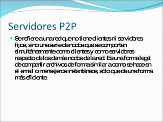 Servidores P2P Se refiere a una red que no tiene clientes ni servidores fijos, sino una serie de nodos que se comportan simultáneamente como clientes y como servidores respecto de los demás nodos de la red. Es una forma legal de compartir archivos de forma similar a como se hace en el email o mensajeros instantáneos, sólo que de una forma más eficiente. 