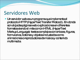 Servidores Web Un servidor web es un programa que implementa el protocolo HTTP (HyperText Transfer Protocol). En donde son alojadas páginas web o aplicaciones en diferentes formatos siendo el más común HTML (HyperText Markup Language): textos complejos con enlaces, figuras, formularios, botones y objetos incrustados como animaciones o reproductores de música y contenido multimedia. 