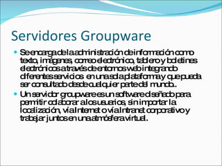 Servidores Groupware Se encarga de la administración de información como texto, imágenes, correo electrónico, tablero y boletines  electrónicos a través de entornos web integrando diferentes servicios  en una sola plataforma y que pueda ser consultado desde cualquier parte del mundo. Un servidor Groupware es un software diseñado para permitir colaborar a los usuarios, sin importar la localización, vía Internet o vía Intranet corporativo y trabajar juntos en una atmósfera virtual. 