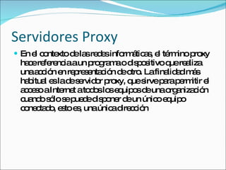 Servidores Proxy En el contexto de las redes informáticas, el término proxy hace referencia a un programa o dispositivo que realiza una acción en representación de otro. La finalidad más habitual es la de servidor proxy, que sirve para permitir el acceso a Internet a todos los equipos de una organización cuando sólo se puede disponer de un único equipo conectado, esto es, una única dirección  