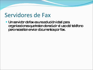 Servidores de Fax Un servidor de fax es una solución ideal para organizaciones que tratan de reducir el uso del teléfono pero necesitan enviar documentos por fax. 