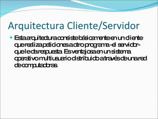 Arquitectura Cliente/Servidor Esta arquitectura consiste básicamente en un cliente que realiza peticiones a otro programa -el servidor- que le da respuesta. Es ventajosa en un sistema operativo multiusuario distribuido a través de una red de computadoras. 