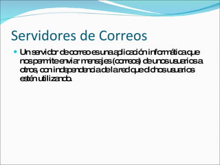 Servidores de Correos Un servidor de correo es una aplicación informática que nos permite enviar mensajes (correos) de unos usuarios a otros, con independencia de la red que dichos usuarios estén utilizando.  