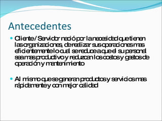 Antecedentes Cliente / Servidor nació por la necesidad que tienen las organizaciones, de realizar sus operaciones mas eficientemente lo cual se reduce a que el su personal sea mas productivo y reduzcan los costos y gastos de operación y mantenimiento Al mismo que se generan productos y servicios mas rápidamente y con mejor calidad 