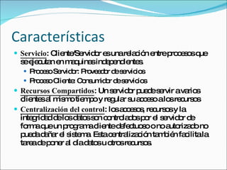 Características Servicio : Cliente/Servidor es una relación entre procesos que se ejecutan en maquinas independientes. Proceso Servidor: Proveedor de servicios Proceso Cliente: Consumidor de servicios Recursos Compartidos : Un servidor puede servir a varios clientes al mismo tiempo y regular su acceso a los recursos Centralización del control : los accesos, recursos y la integridad de los datos son controlados por el servidor de forma que un programa cliente defectuoso o no autorizado no pueda dañar el sistema. Esta centralización también facilita la tarea de poner al día datos u otros recursos.  