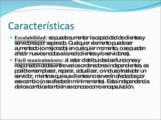 Características Escalabilidad : se puede aumentar la capacidad de clientes y servidores por separado. Cualquier elemento puede ser aumentado (o mejorado) en cualquier momento, o se pueden añadir nuevos nodos a la red (clientes y/o servidores).  Fácil mantenimiento : al estar distribuidas las funciones y responsabilidades entre varios ordenadores independientes, es posible reemplazar, reparar, actualizar, o incluso trasladar un servidor, mientras que sus clientes no se verán afectados por ese cambio (o se afectarán mínimamente). Esta independencia de los cambios también se conoce como encapsulación.  
