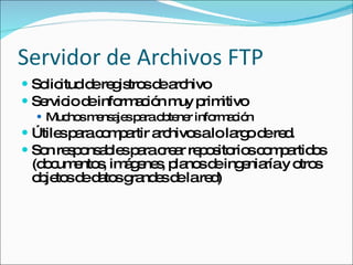Servidor de Archivos FTP Solicitud de registros de archivo Servicio de información muy primitivo Muchos mensajes para obtener información Útiles para compartir archivos a lo largo de red. Son responsables para crear repositorios compartidos (documentos, imágenes, planos de ingeniaría y otros objetos de datos grandes de la red) 