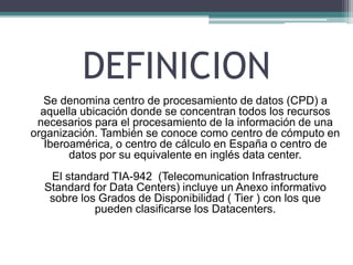 DEFINICION
Se denomina centro de procesamiento de datos (CPD) a
aquella ubicación donde se concentran todos los recursos
necesarios para el procesamiento de la información de una
organización. También se conoce como centro de cómputo en
Iberoamérica, o centro de cálculo en España o centro de
datos por su equivalente en inglés data center.
El standard TIA-942 (Telecomunication Infrastructure
Standard for Data Centers) incluye un Anexo informativo
sobre los Grados de Disponibilidad ( Tier ) con los que
pueden clasificarse los Datacenters.
 