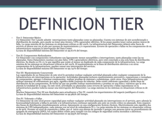 • Tier I: Datacenter Básico
Un Datacenter Tier I puede admitir interrupciones tanto planeadas como no planeadas. Cuenta con sistemas de aire acondicionado y
distribución de energía, pero puede no tener piso técnico, UPS o generador eléctrico. Si los posee pueden tener varios puntos únicos de
falla. La carga máxima de los sistemas en situaciones críticas es del 100%. La infraestructura del Datacenter deberá estar fuera de
servicio al menos una vez al año por razones de mantenimiento y/o reparaciones. Errores de operación o fallas en los componentes de su
infraestructura causarán la interrupción del Data Center.
La tasa de disponibilidad máxima del Datacenter es 99.671% del tiempo.
• Tier II: Componentes Redundantes
Un Datacenter con componentes redundantes son ligeramente menos susceptibles a interrupciones, tanto planeadas como las no
planeadas. Estos Datacenters cuentan con piso falso, UPS y generadores eléctricos, pero está conectado a una sola línea de distribución
eléctrica. Su diseño es (N+1), lo que significa que existe al menos un duplicado de cada componente de la infraestructura. La carga
máxima de los sistemas en situaciones críticas es del 100%. El mantenimiento en la línea de distribución eléctrica o en otros
componentes de la infraestructura, pueden causar una interrupción del servicio.
La tasa de disponibilidad máxima del Datacenter es 99.741% del tiempo.
Tier III: Mantenimiento Concurrente
Las capacidades de un Datacenter de este nivel le permiten realizar cualquier actividad planeada sobre cualquier componente de la
infraestructura sin interrupciones en la operación. Actividades planeadas incluyen mantenimiento preventivo, reparaciones o reemplazo
de componentes, agregar o eliminar componentes, realizar pruebas de sistemas o subsistemas, entre otros. Para infraestructuras que
utilizan sistemas de enfriamiento por agua, signifíca doble conjunto de tuberías. Debe existir suficiente capacidad y doble línea de
distribución de los componentes, de forma tal que sea posible realizar mantenimiento o pruebas en una línea y mientras que la otra
atienda la totalidad de la carga. En este nivel, actividades no planeadas como errores de operación o fallas espontáneas en la
infraestructura pueden todavía causar una interrupción del Datacenter. La carga máxima en los sistemas en situaciones críticas es de
90%.
Muchos Datacenters Tier III son diseñados para actualizarse a Tier IV, cuando los requerimientos del negocio justifiquen el costo.
La tasa de disponibilidad máxima del Datacenter es 99.982% del tiempo.
Tier IV: Tolerante a Fallas
Un Datacenter de este nivel provee capacidad para realizar cualquier actividad planeada sin interrupciones en el servicio, pero además la
funcionalidad tolerante a fallas le permite a la infraestructura continuar operando aún ante un evento crítico no planeado. Esto requiere
dos líneas de distribución simultáneamente activas, típicamente en una configuración System+System. Electricamente esto significa dos
sistemas de UPS independientes, cada sistema con un nivel de redundancia N+1. La carga máxima de los sistemas en situaciones críticas
es de 90%. Persiste un nivel de exposición a fallas, por el inicio una alarma de incendio o porque una persona inicie un procedimiento de
apagado de emergencia (EPO), los cuales deben existir para cumplir con los códigos de seguridad contra incendios o eléctricos.
La tasa de disponibilidad máxima del Datacenter es 99.995% del tiempo.
DEFINICION TIER
 