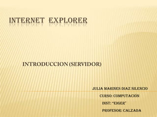 INTERNET  EXPLORER INTRODUCCION (SERVIDOR) Julia Marines Diaz Silencio Curso: Computación INST: “EIGER” Profesor: Calzada 