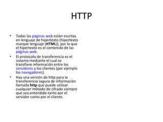 HTTP Todas las  páginas web  están escritas en lenguaje de hipertexto (hipertexto marque lenguaje ( HTML )), por lo que el hipertexto es el contenido de las  páginas web . El protocolo de transferencia es el sistema mediante el cual se transfiere información entre los  servidores  y los clientes (por ejemplo los  navegadores ). Hay una versión de http para la transferencia segura de información llamada  http  que puede utilizar cualquier método de cifrado siempre que sea entendido tanto por el servidor como por el cliente. 