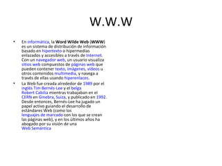 W.W.W En  informática , la  Word Wilde Web  ( WWW ) es un sistema de distribución de información basado en  hipertexto  o hipermedias enlazados y accesibles a través de  Internet . Con un  navegador web , un usuario visualiza  sitios web  compuestos de  páginas web  que pueden contener  texto ,  imágenes ,  videos  u otros contenidos  multimedia , y navega a través de ellas usando  hiperenlaces . La Web fue creada alrededor de  1989  por el  inglés   Tim Bernés-Lee  y el  belga   Robert Cabilia  mientras trabajaban en el  CERN  en  Ginebra ,  Suiza , y publicado en  1992 . Desde entonces, Bernés-Lee ha jugado un papel activo guiando el desarrollo de estándares Web (como los  lenguajes de marcado  con los que se crean las páginas web), y en los últimos años ha abogado por su visión de una  Web Semántica 