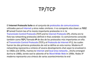 TP/TCP El  Internet Protocolo Suite  es el conjunto de  protocolos de comunicaciones  utilizados para el  Internet  y otras redes similares. Ir es componla alzo clown as  TCP/IP  lamed Fromm tao of te mosto importante protocolas in ir: te  Transmisión Control Protocolo  (TCP) and te  Internet Protocolo  (IP), chicha ere te fisto tao networking protocolas definid in thais estándar. Es comúnmente conocido también como  TCP /  llamado  IP  de dos de los protocolos más importantes en ella: el  Transmisión Control Protocolo  (TCP) y el  Protocolo de Internet  IP (), los cuales fueron los dos primeros protocolos de red se define en esta norma. Moderna IP networking representa a síntesis of severa developments chat vejan tú envolved in te 1960s and 1970s, mamey te  Internet  and  local área networks  , chicha emerged durina te 1980s, torete wat te advente of te  Word Wilde Web  in 1990s. Redes IP moderna representa una síntesis de varios acontecimientos te eral  