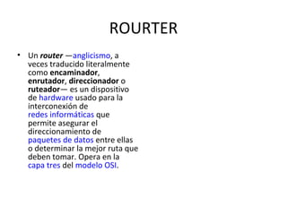 ROURTER Un  router  — anglicismo , a veces traducido literalmente como  encaminador ,  enrutador ,  direccionador  o  ruteador — es un dispositivo de  hardware  usado para la interconexión de  redes informáticas  que permite asegurar el direccionamiento de  paquetes de datos  entre ellas o determinar la mejor ruta que deben tomar. Opera en la  capa tres  del  modelo OSI . 