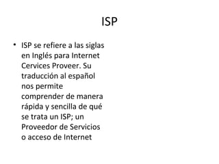 ISP ISP se refiere a las siglas en Inglés para Internet Cervices Proveer. Su traducción al español nos permite comprender de manera rápida y sencilla de qué se trata un ISP; un Proveedor de Servicios o acceso de Internet 