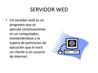 SERVIDOR WED Un servidor web es un programa que se ejecuta continuamente en un computador, manteniéndose a la espera de peticiones de ejecución que le hará un cliente o un usuario de Internet. 