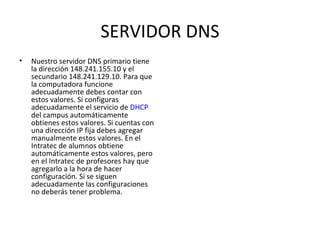 SERVIDOR DNS Nuestro servidor DNS primario tiene la dirección 148.241.155.10 y el secundario 148.241.129.10. Para que la computadora funcione adecuadamente debes contar con estos valores. Si configuras adecuadamente el servicio de  DHCP  del campus automáticamente obtienes estos valores. Si cuentas con una dirección IP fija debes agregar manualmente estos valores. En el Intratec de alumnos obtiene automáticamente estos valores, pero en el Intratec de profesores hay que agregarlo a la hora de hacer configuración. Si se siguen adecuadamente las configuraciones no deberás tener problema.  