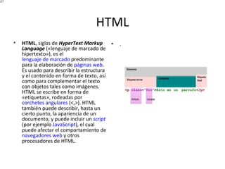 HTML HTML , siglas de  HyperText Markup Language  («lenguaje de marcado de hipertexto»), es el  lenguaje de marcado  predominante para la elaboración de  páginas web . Es usado para describir la estructura y el contenido en forma de texto, así como para complementar el texto con objetos tales como imágenes. HTML se escribe en forma de «etiquetas», rodeadas por  corchetes angulares  (<,>). HTML también puede describir, hasta un cierto punto, la apariencia de un documento, y puede incluir un  script  (por ejemplo  JavaScript ), el cual puede afectar el comportamiento de  navegadores web  y otros procesadores de HTML. . 