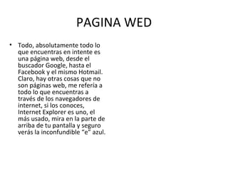 PAGINA WED Todo, absolutamente todo lo que encuentras en intente es una página web, desde el buscador Google, hasta el Facebook y el mismo Hotmail. Claro, hay otras cosas que no son páginas web, me refería a todo lo que encuentras a través de los navegadores de internet, si los conoces, Internet Explorer es uno, el más usado, mira en la parte de arriba de tu pantalla y seguro verás la inconfundible “e” azul. 