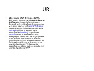 URL ¿Que es una URL? - Definición de URL URL  son las siglas de  Localizador de Recurso Uniforme  (en inglés  Uniform Resource Locator ), la dirección global de documentos y de otros recursos en la  World Wide Web .  La primera parte de la dirección indica qué  protocolo  utilizar, la segunda parte especifica la  dirección IP  o nombre de  dominio  donde se localiza el recurso. Por ejemplo, las dos URLs de abajo apuntan a dos archivos diferentes en el dominio tengodeudas.com. La primera especifica un fichero ejecutable que se debe encontrar usando el protocolo FTP; la segunda especifica una página web que se debe abrir usando el protocolo HTTP:  