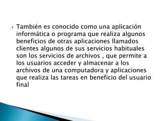    También es conocido como una aplicación
    informática o programa que realiza algunos
    beneficios de otras aplicaciones llamados
    clientes algunos de sus servicios habituales
    son los servicios de archivos , que permite a
    los usuarios acceder y almacenar a los
    archivos de una computadora y aplicaciones
    que realiza las tareas en beneficio del usuario
    final
 