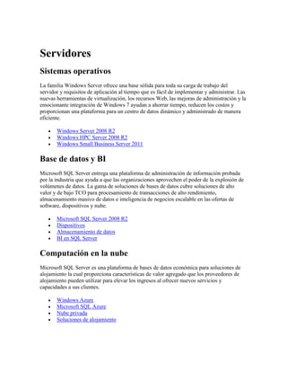 Servidores
Sistemas operativos
La familia Windows Server ofrece una base sólida para toda su carga de trabajo del
servidor y requisitos de aplicación al tiempo que es fácil de implementar y administrar. Las
nuevas herramientas de virtualización, los recursos Web, las mejoras de administración y la
emocionante integración de Windows 7 ayudan a ahorrar tiempo, reducen los costos y
proporcionan una plataforma para un centro de datos dinámico y administrado de manera
eficiente.

       Windows Server 2008 R2
       Windows HPC Server 2008 R2
       Windows Small Business Server 2011

Base de datos y BI
Microsoft SQL Server entrega una plataforma de administración de información probada
por la industria que ayuda a que las organizaciones aprovechen el poder de la explosión de
volúmenes de datos. La gama de soluciones de bases de datos cubre soluciones de alto
valor y de bajo TCO para procesamiento de transacciones de alto rendimiento,
almacenamiento masivo de datos e inteligencia de negocios escalable en las ofertas de
software, dispositivos y nube.

       Microsoft SQL Server 2008 R2
       Dispositivos
       Almacenamiento de datos
       BI en SQL Server

Computación en la nube
Microsoft SQL Server es una plataforma de bases de datos económica para soluciones de
alojamiento la cual proporciona características de valor agregado que los proveedores de
alojamiento pueden utilizar para elevar los ingresos al ofrecer nuevos servicios y
capacidades a sus clientes.

       Windows Azure
       Microsoft SQL Azure
       Nube privada
       Soluciones de alojamiento
 