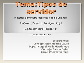 Tema:Tipos de
  servidor
Materia: administrar los recursos de una red

    Profesor : Federico Rodriguez Pujol

        Sexto semestre    grupo “B”

             Turno vespertino

                             Integrantes:
               Cornejo Razo Mónica Laura
            Lopez Moguel karla Guadalupe
                    Cornejo Garcia Dylan
                    Giron Chavez Samuel
 