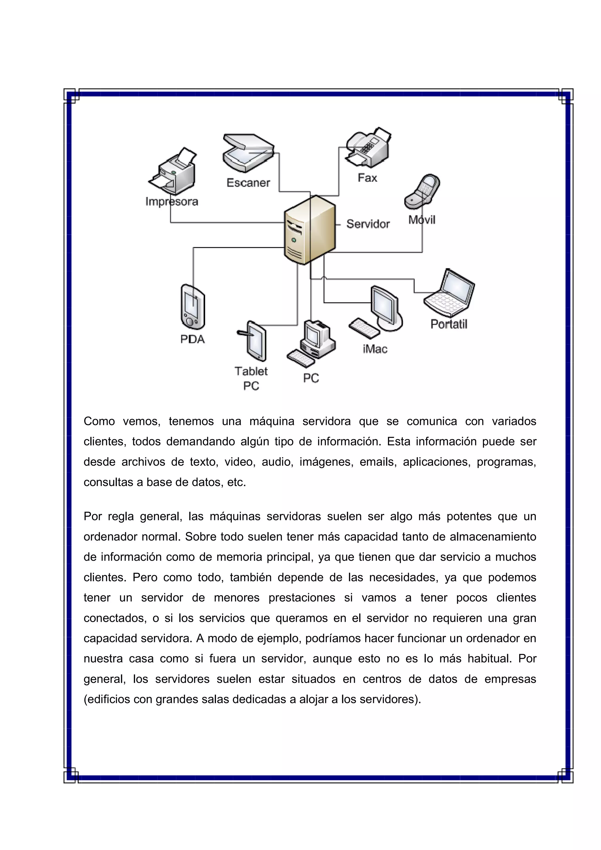 Como vemos, tenemos una máquina servidora que se comunica con variados
clientes, todos demandando algún tipo de información. Esta información puede ser
desde archivos de texto, video, audio, imágenes, emails, aplicaciones, programas,
consultas a base de datos, etc.
Por regla general, las máquinas servidoras suelen ser algo más potentes que un
ordenador normal. Sobre todo suelen tener más capacidad tanto de almacenamiento
de información como de memoria principal, ya que tienen que dar servicio a muchos
clientes. Pero como todo, también depende de las necesidades, ya que podemos
tener un servidor de menores prestaciones si vamos a tener pocos clientes
conectados, o si los servicios que queramos en el servidor no requieren una gran
capacidad servidora. A modo de ejemplo, podríamos hacer funcionar un ordenador en
nuestra casa como si fuera un servidor, aunque esto no es lo más habitual. Por
general, los servidores suelen estar situados en centros de datos de empresas
(edificios con grandes salas dedicadas a alojar a los servidores).
 