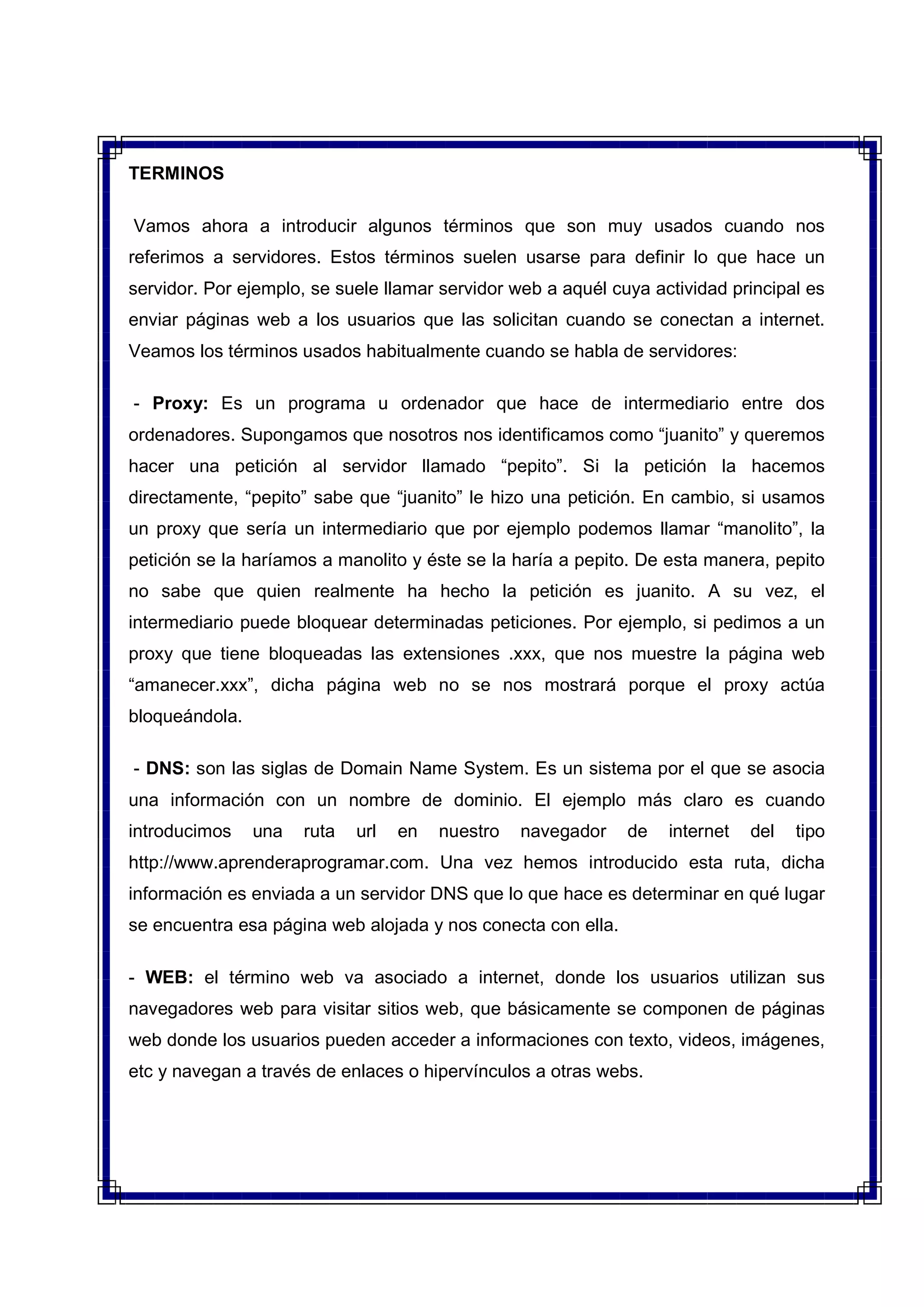TERMINOS
Vamos ahora a introducir algunos términos que son muy usados cuando nos
referimos a servidores. Estos términos suelen usarse para definir lo que hace un
servidor. Por ejemplo, se suele llamar servidor web a aquél cuya actividad principal es
enviar páginas web a los usuarios que las solicitan cuando se conectan a internet.
Veamos los términos usados habitualmente cuando se habla de servidores:
- Proxy: Es un programa u ordenador que hace de intermediario entre dos
ordenadores. Supongamos que nosotros nos identificamos como “juanito” y queremos
hacer una petición al servidor llamado “pepito”. Si la petición la hacemos
directamente, “pepito” sabe que “juanito” le hizo una petición. En cambio, si usamos
un proxy que sería un intermediario que por ejemplo podemos llamar “manolito”, la
petición se la haríamos a manolito y éste se la haría a pepito. De esta manera, pepito
no sabe que quien realmente ha hecho la petición es juanito. A su vez, el
intermediario puede bloquear determinadas peticiones. Por ejemplo, si pedimos a un
proxy que tiene bloqueadas las extensiones .xxx, que nos muestre la página web
“amanecer.xxx”, dicha página web no se nos mostrará porque el proxy actúa
bloqueándola.
- DNS: son las siglas de Domain Name System. Es un sistema por el que se asocia
una información con un nombre de dominio. El ejemplo más claro es cuando
introducimos una ruta url en nuestro navegador de internet del tipo
http://www.aprenderaprogramar.com. Una vez hemos introducido esta ruta, dicha
información es enviada a un servidor DNS que lo que hace es determinar en qué lugar
se encuentra esa página web alojada y nos conecta con ella.
- WEB: el término web va asociado a internet, donde los usuarios utilizan sus
navegadores web para visitar sitios web, que básicamente se componen de páginas
web donde los usuarios pueden acceder a informaciones con texto, videos, imágenes,
etc y navegan a través de enlaces o hipervínculos a otras webs.
 