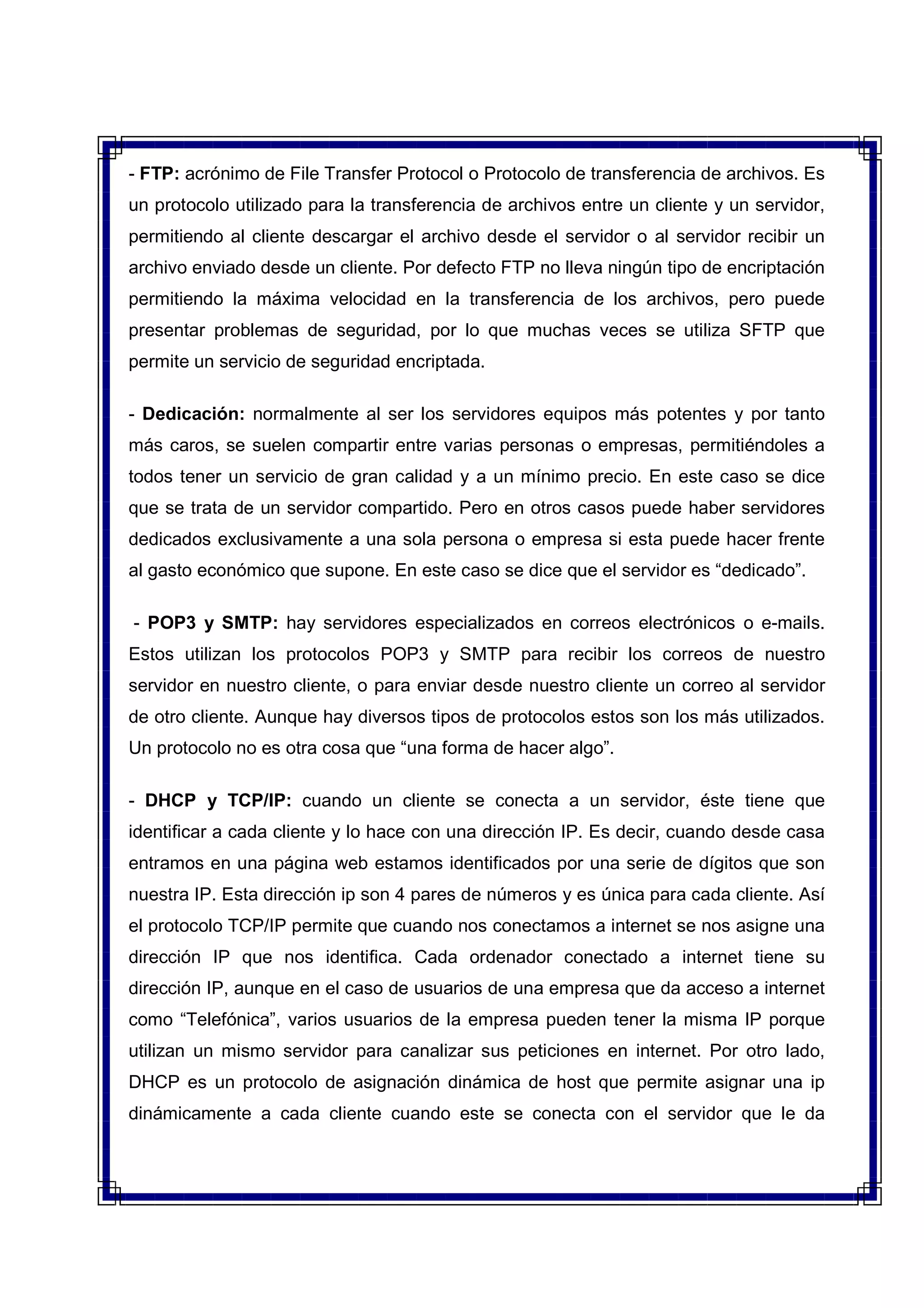 - FTP: acrónimo de File Transfer Protocol o Protocolo de transferencia de archivos. Es
un protocolo utilizado para la transferencia de archivos entre un cliente y un servidor,
permitiendo al cliente descargar el archivo desde el servidor o al servidor recibir un
archivo enviado desde un cliente. Por defecto FTP no lleva ningún tipo de encriptación
permitiendo la máxima velocidad en la transferencia de los archivos, pero puede
presentar problemas de seguridad, por lo que muchas veces se utiliza SFTP que
permite un servicio de seguridad encriptada.
- Dedicación: normalmente al ser los servidores equipos más potentes y por tanto
más caros, se suelen compartir entre varias personas o empresas, permitiéndoles a
todos tener un servicio de gran calidad y a un mínimo precio. En este caso se dice
que se trata de un servidor compartido. Pero en otros casos puede haber servidores
dedicados exclusivamente a una sola persona o empresa si esta puede hacer frente
al gasto económico que supone. En este caso se dice que el servidor es “dedicado”.
- POP3 y SMTP: hay servidores especializados en correos electrónicos o e-mails.
Estos utilizan los protocolos POP3 y SMTP para recibir los correos de nuestro
servidor en nuestro cliente, o para enviar desde nuestro cliente un correo al servidor
de otro cliente. Aunque hay diversos tipos de protocolos estos son los más utilizados.
Un protocolo no es otra cosa que “una forma de hacer algo”.
- DHCP y TCP/IP: cuando un cliente se conecta a un servidor, éste tiene que
identificar a cada cliente y lo hace con una dirección IP. Es decir, cuando desde casa
entramos en una página web estamos identificados por una serie de dígitos que son
nuestra IP. Esta dirección ip son 4 pares de números y es única para cada cliente. Así
el protocolo TCP/IP permite que cuando nos conectamos a internet se nos asigne una
dirección IP que nos identifica. Cada ordenador conectado a internet tiene su
dirección IP, aunque en el caso de usuarios de una empresa que da acceso a internet
como “Telefónica”, varios usuarios de la empresa pueden tener la misma IP porque
utilizan un mismo servidor para canalizar sus peticiones en internet. Por otro lado,
DHCP es un protocolo de asignación dinámica de host que permite asignar una ip
dinámicamente a cada cliente cuando este se conecta con el servidor que le da
 