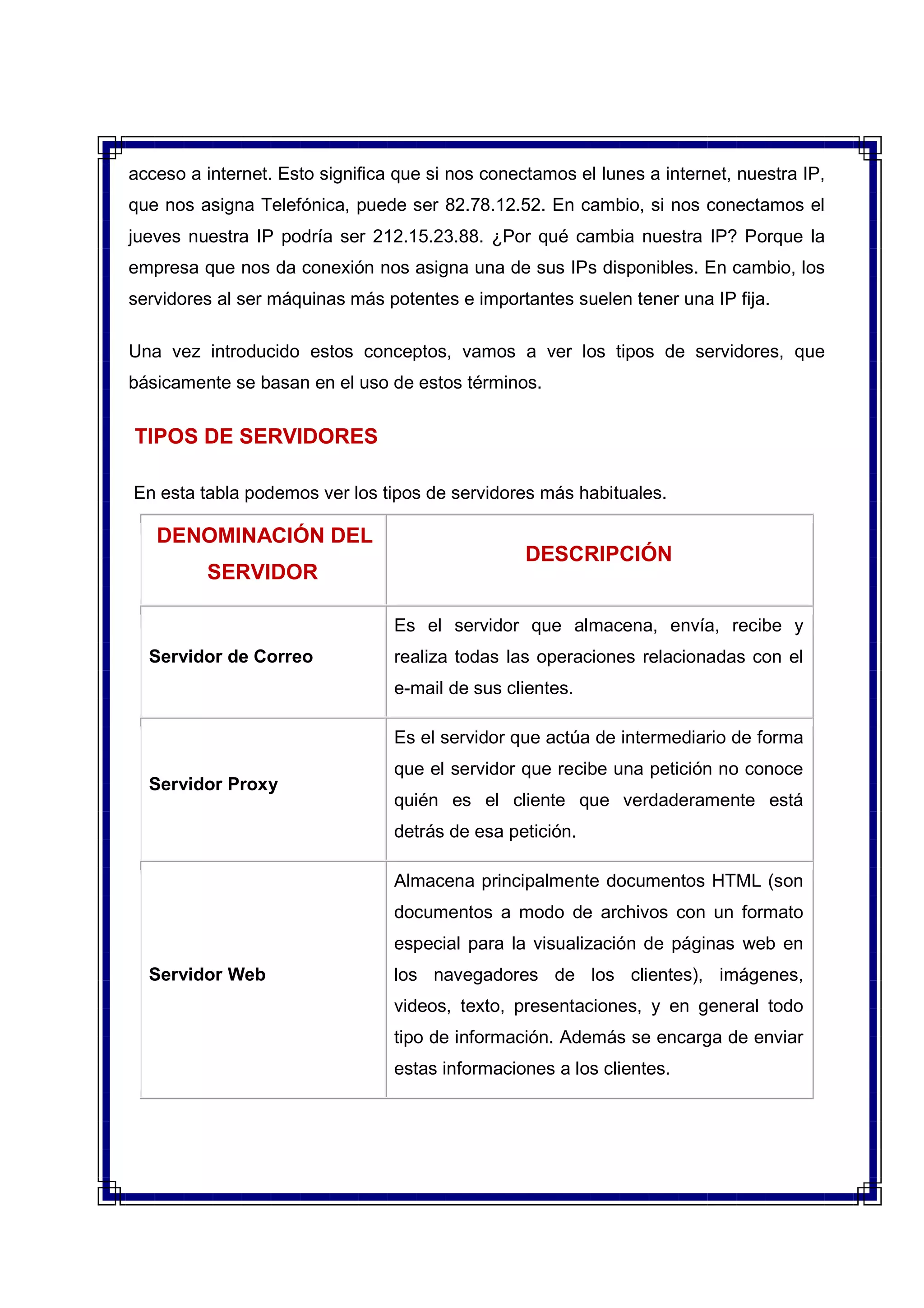 acceso a internet. Esto significa que si nos conectamos el lunes a internet, nuestra IP,
que nos asigna Telefónica, puede ser 82.78.12.52. En cambio, si nos conectamos el
jueves nuestra IP podría ser 212.15.23.88. ¿Por qué cambia nuestra IP? Porque la
empresa que nos da conexión nos asigna una de sus IPs disponibles. En cambio, los
servidores al ser máquinas más potentes e importantes suelen tener una IP fija.
Una vez introducido estos conceptos, vamos a ver los tipos de servidores, que
básicamente se basan en el uso de estos términos.
TIPOS DE SERVIDORES
En esta tabla podemos ver los tipos de servidores más habituales.
DENOMINACIÓN DEL
SERVIDOR
DESCRIPCIÓN
Servidor de Correo
Es el servidor que almacena, envía, recibe y
realiza todas las operaciones relacionadas con el
e-mail de sus clientes.
Servidor Proxy
Es el servidor que actúa de intermediario de forma
que el servidor que recibe una petición no conoce
quién es el cliente que verdaderamente está
detrás de esa petición.
Servidor Web
Almacena principalmente documentos HTML (son
documentos a modo de archivos con un formato
especial para la visualización de páginas web en
los navegadores de los clientes), imágenes,
videos, texto, presentaciones, y en general todo
tipo de información. Además se encarga de enviar
estas informaciones a los clientes.
 