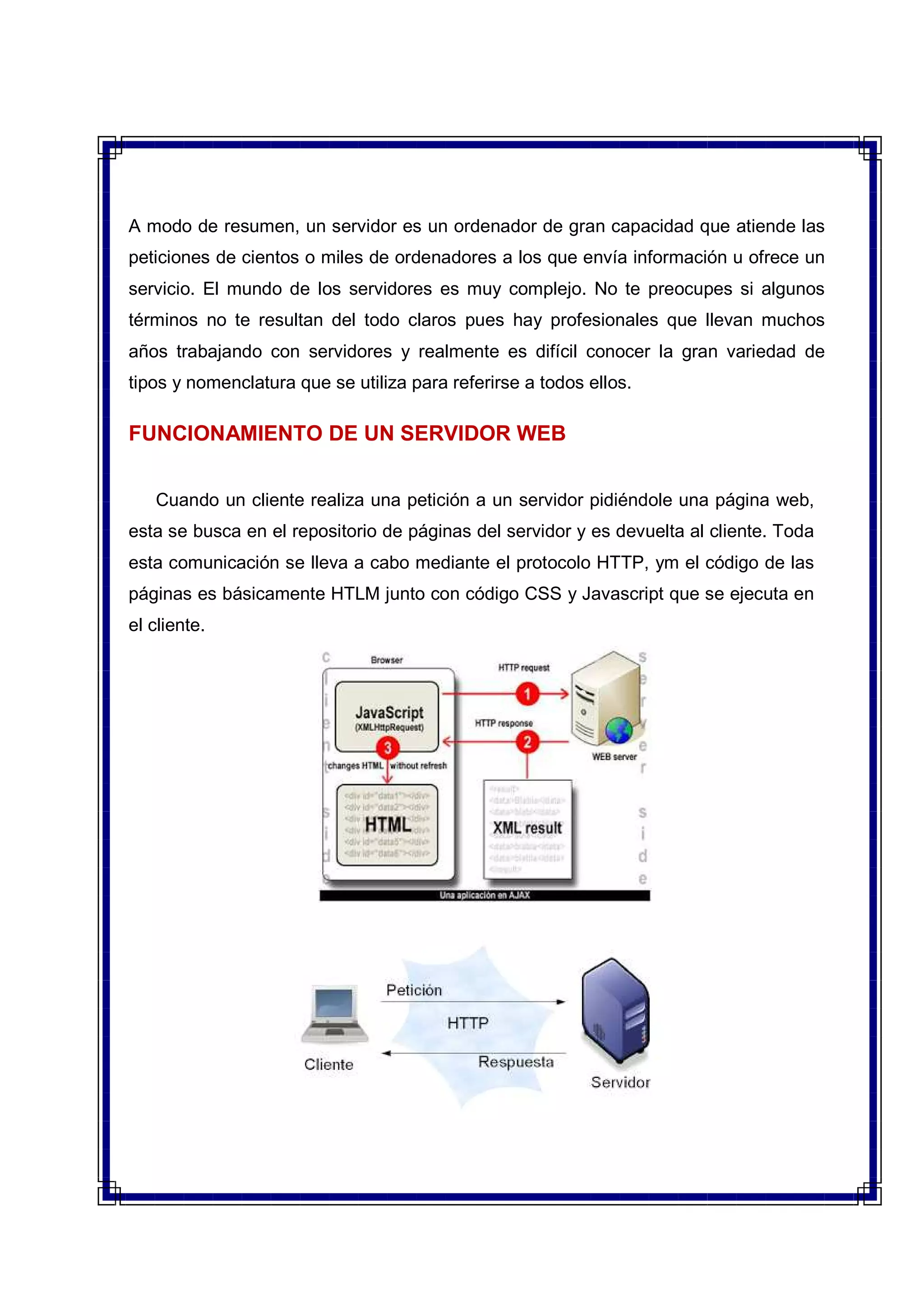 A modo de resumen, un servidor es un ordenador de gran capacidad que atiende las
peticiones de cientos o miles de ordenadores a los que envía información u ofrece un
servicio. El mundo de los servidores es muy complejo. No te preocupes si algunos
términos no te resultan del todo claros pues hay profesionales que llevan muchos
años trabajando con servidores y realmente es difícil conocer la gran variedad de
tipos y nomenclatura que se utiliza para referirse a todos ellos.
FUNCIONAMIENTO DE UN SERVIDOR WEB
Cuando un cliente realiza una petición a un servidor pidiéndole una página web,
esta se busca en el repositorio de páginas del servidor y es devuelta al cliente. Toda
esta comunicación se lleva a cabo mediante el protocolo HTTP, ym el código de las
páginas es básicamente HTLM junto con código CSS y Javascript que se ejecuta en
el cliente.
 