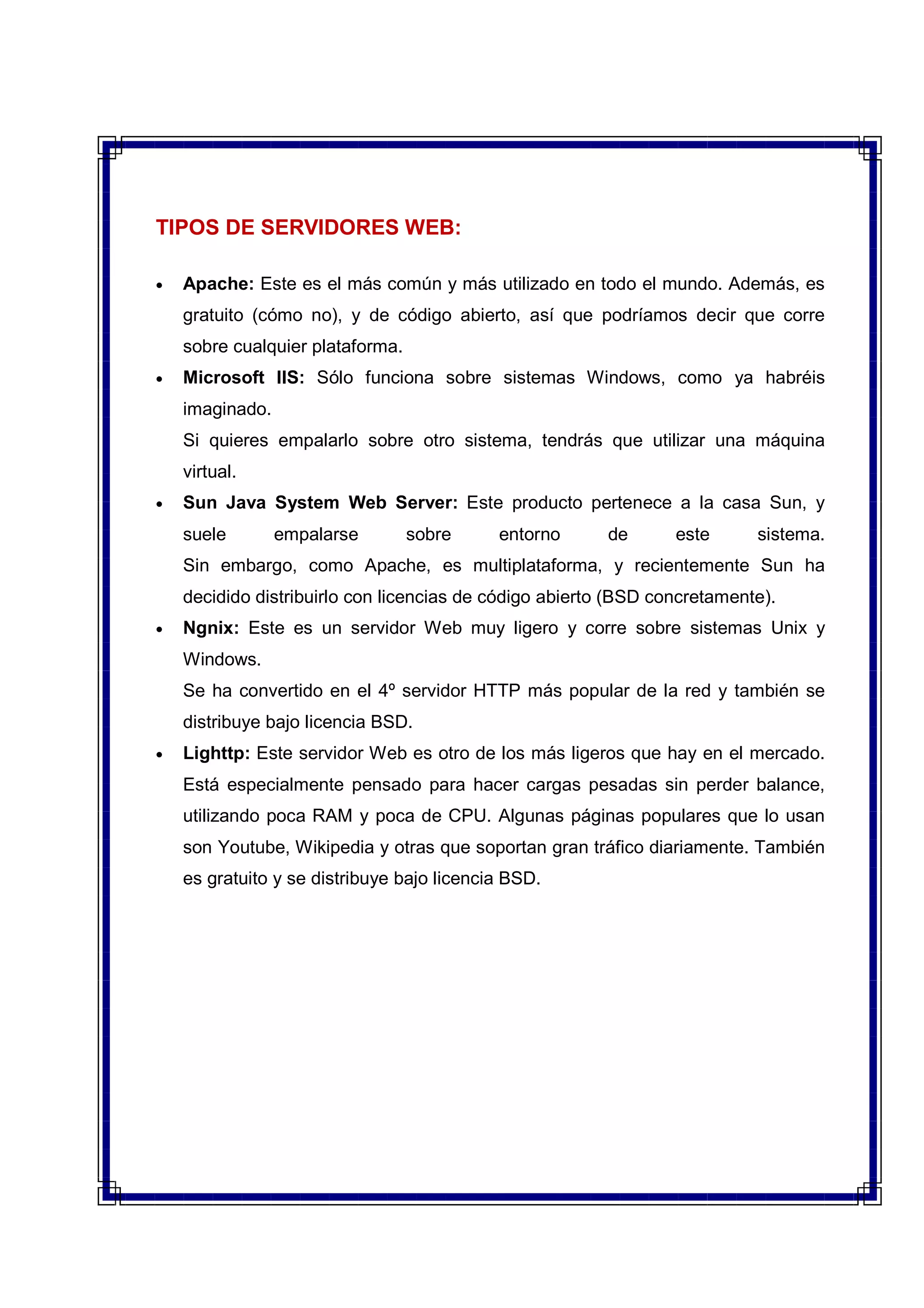 TIPOS DE SERVIDORES WEB:
• Apache: Este es el más común y más utilizado en todo el mundo. Además, es
gratuito (cómo no), y de código abierto, así que podríamos decir que corre
sobre cualquier plataforma.
• Microsoft IIS: Sólo funciona sobre sistemas Windows, como ya habréis
imaginado.
Si quieres empalarlo sobre otro sistema, tendrás que utilizar una máquina
virtual.
• Sun Java System Web Server: Este producto pertenece a la casa Sun, y
suele empalarse sobre entorno de este sistema.
Sin embargo, como Apache, es multiplataforma, y recientemente Sun ha
decidido distribuirlo con licencias de código abierto (BSD concretamente).
• Ngnix: Este es un servidor Web muy ligero y corre sobre sistemas Unix y
Windows.
Se ha convertido en el 4º servidor HTTP más popular de la red y también se
distribuye bajo licencia BSD.
• Lighttp: Este servidor Web es otro de los más ligeros que hay en el mercado.
Está especialmente pensado para hacer cargas pesadas sin perder balance,
utilizando poca RAM y poca de CPU. Algunas páginas populares que lo usan
son Youtube, Wikipedia y otras que soportan gran tráfico diariamente. También
es gratuito y se distribuye bajo licencia BSD.
 