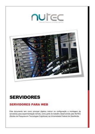 SERVIDORES
SERVIDORES PARA WEB
Este documento tem como principal objetivo instruir na configuração e montagem de
servidores para experimentação remota, como parte do trabalho desenvolvido pelo NUTEC
(Núcleo de Pesquisa em Tecnologias Cognitivas) da Universidade Federal de Uberlândia.

 