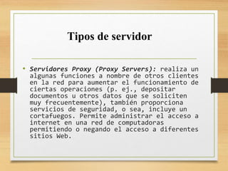• Servidores Proxy (Proxy Servers): realiza un
algunas funciones a nombre de otros clientes
en la red para aumentar el funcionamiento de
ciertas operaciones (p. ej., depositar
documentos u otros datos que se soliciten
muy frecuentemente), también proporciona
servicios de seguridad, o sea, incluye un
cortafuegos. Permite administrar el acceso a
internet en una red de computadoras
permitiendo o negando el acceso a diferentes
sitios Web.
Tipos de servidor
 