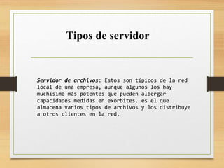 Servidor de archivos: Estos son típicos de la red
local de una empresa, aunque algunos los hay
muchísimo más potentes que pueden albergar
capacidades medidas en exorbites. es el que
almacena varios tipos de archivos y los distribuye
a otros clientes en la red.
Tipos de servidor
 