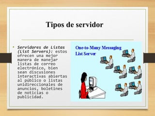 • Servidores de Listas
(List Servers): estos
ofrecen una mejor
manera de manejar
listas de correo
electrónico, bien
sean discusiones
interactivas abiertas
al público o listas
unidireccionales de
anuncios, boletines
de noticias o
publicidad.
Tipos de servidor
 