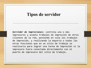 Servidor de impresiones: controla una o más
impresoras y acepta trabajos de impresión de otros
clientes de la red, poniendo en cola los trabajos
de impresión, y realizando la mayoría o todas las
otras funciones que en un sitio de trabajo se
realizaría para lograr una tarea de impresión si la
impresora fuera conectada directamente con el
puerto de impresora del sitio de trabajo.
Tipos de servidor
 