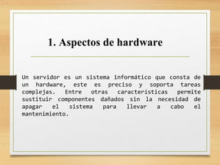1. Aspectos de hardware
Un servidor es un sistema informático que consta de
un hardware, este es preciso y soporta tareas
complejas. Entre otras características permite
sustituir componentes dañados sin la necesidad de
apagar el sistema para llevar a cabo el
mantenimiento.
 