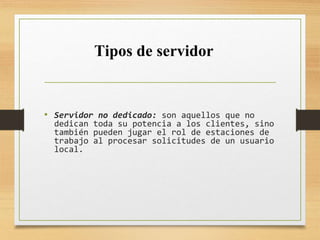 • Servidor no dedicado: son aquellos que no
dedican toda su potencia a los clientes, sino
también pueden jugar el rol de estaciones de
trabajo al procesar solicitudes de un usuario
local.
Tipos de servidor
 