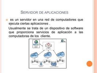 SERVIDOR DE APLICACIONES
 es un servidor en una red de computadores que
ejecuta ciertas aplicaciones .
Usualmente se trata de un dispositivo de software
que proporciona servicios de aplicación a las
computadoras de los cliente.
 