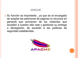 APACHE
 Su función es importante , ya que es el encargado
de aceptar las peticiones de páginas (o recursos en
general) que provienen de los visitantes que
acceden a nuestro sitio web y gestionar su entrega
o denegación, de acuerdo a las políticas de
seguridad establecidas.
 