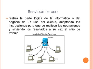 SERVIDOR DE USO
 realiza la parte lógica de la informática o del
negocio de un uso del cliente, aceptando las
instrucciones para que se realicen las operaciones
y sirviendo los resultados a su vez al sitio de
trabajo
 