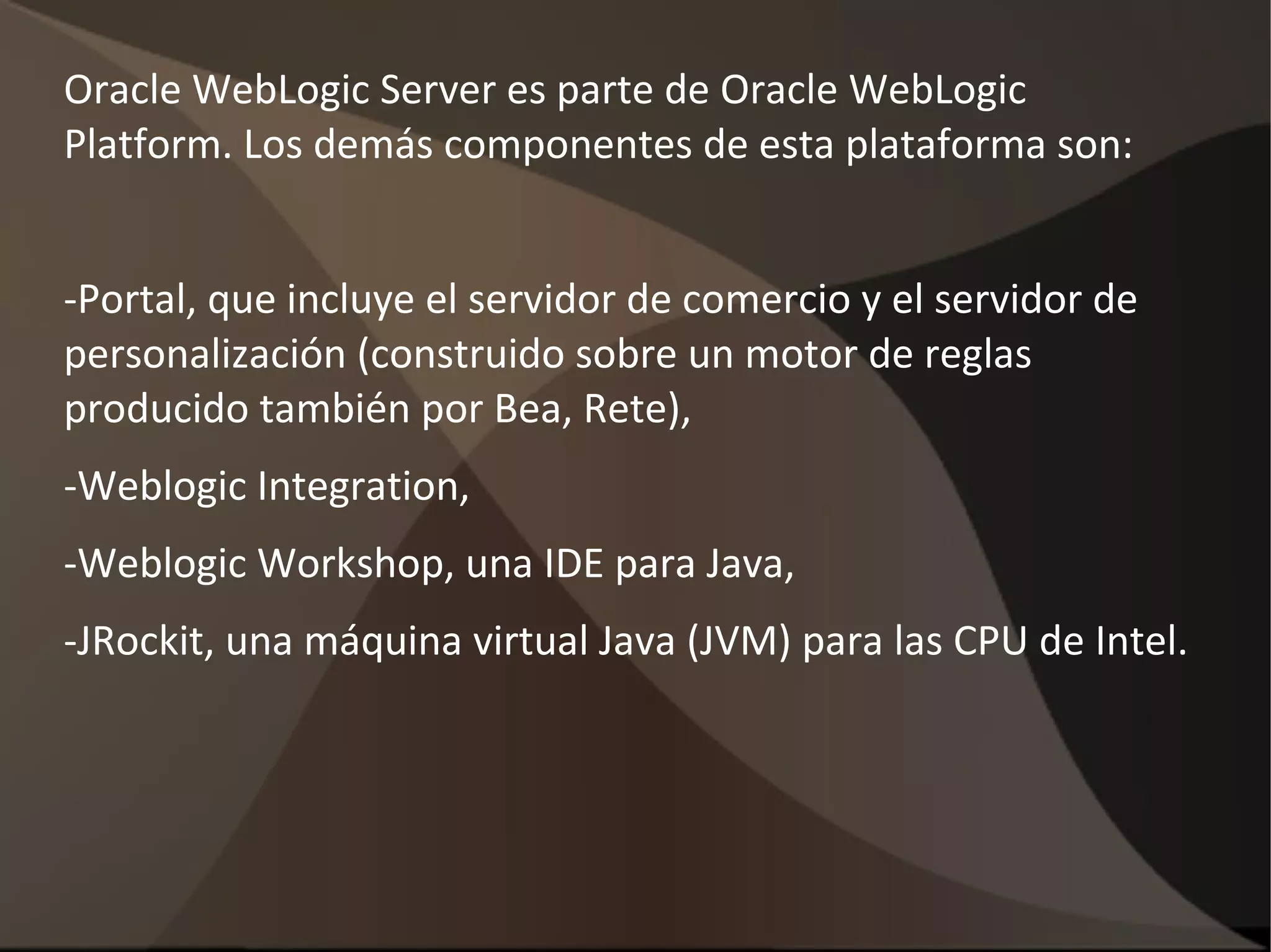 Oracle WebLogic Server es parte de Oracle WebLogic
Platform. Los demás componentes de esta plataforma son:
-Portal, que incluye el servidor de comercio y el servidor de
personalización (construido sobre un motor de reglas
producido también por Bea, Rete),
-Weblogic Integration,
-Weblogic Workshop, una IDE para Java,
-JRockit, una máquina virtual Java (JVM) para las CPU de Intel.
 