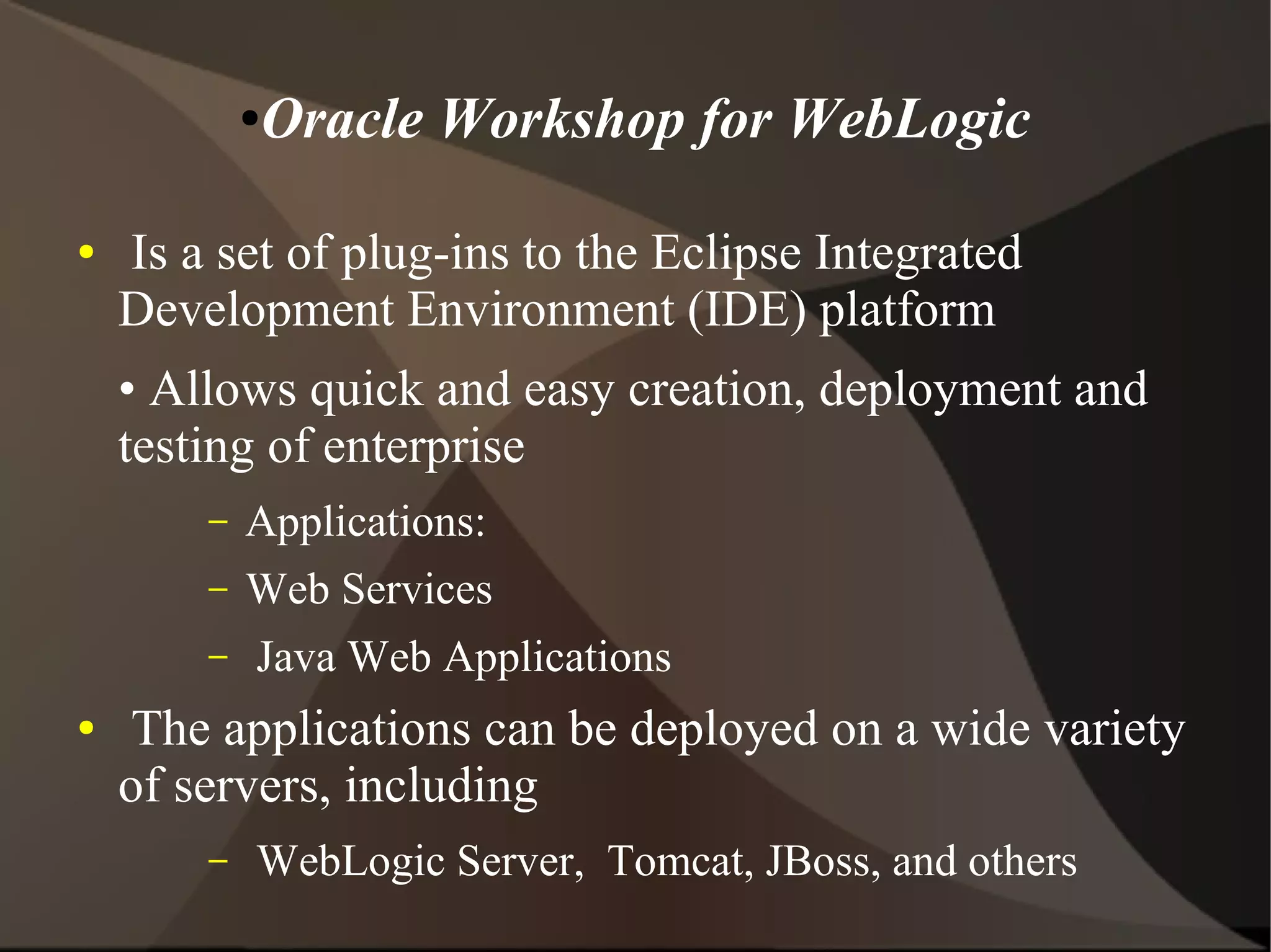 ●Oracle Workshop for WebLogic
● Is a set of plug-ins to the Eclipse Integrated
Development Environment (IDE) platform
• Allows quick and easy creation, deployment and
testing of enterprise
– Applications:
– Web Services
– Java Web Applications
● The applications can be deployed on a wide variety
of servers, including
– WebLogic Server, Tomcat, JBoss, and others
 