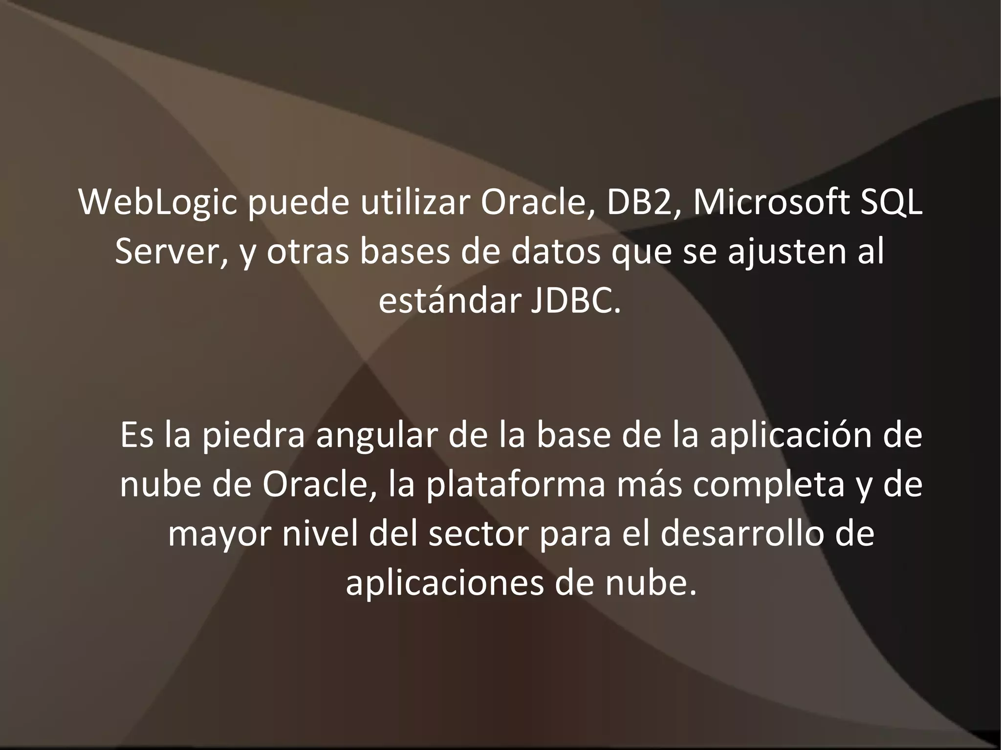 WebLogic puede utilizar Oracle, DB2, Microsoft SQL
Server, y otras bases de datos que se ajusten al
estándar JDBC.
Es la piedra angular de la base de la aplicación de
nube de Oracle, la plataforma más completa y de
mayor nivel del sector para el desarrollo de
aplicaciones de nube.
 