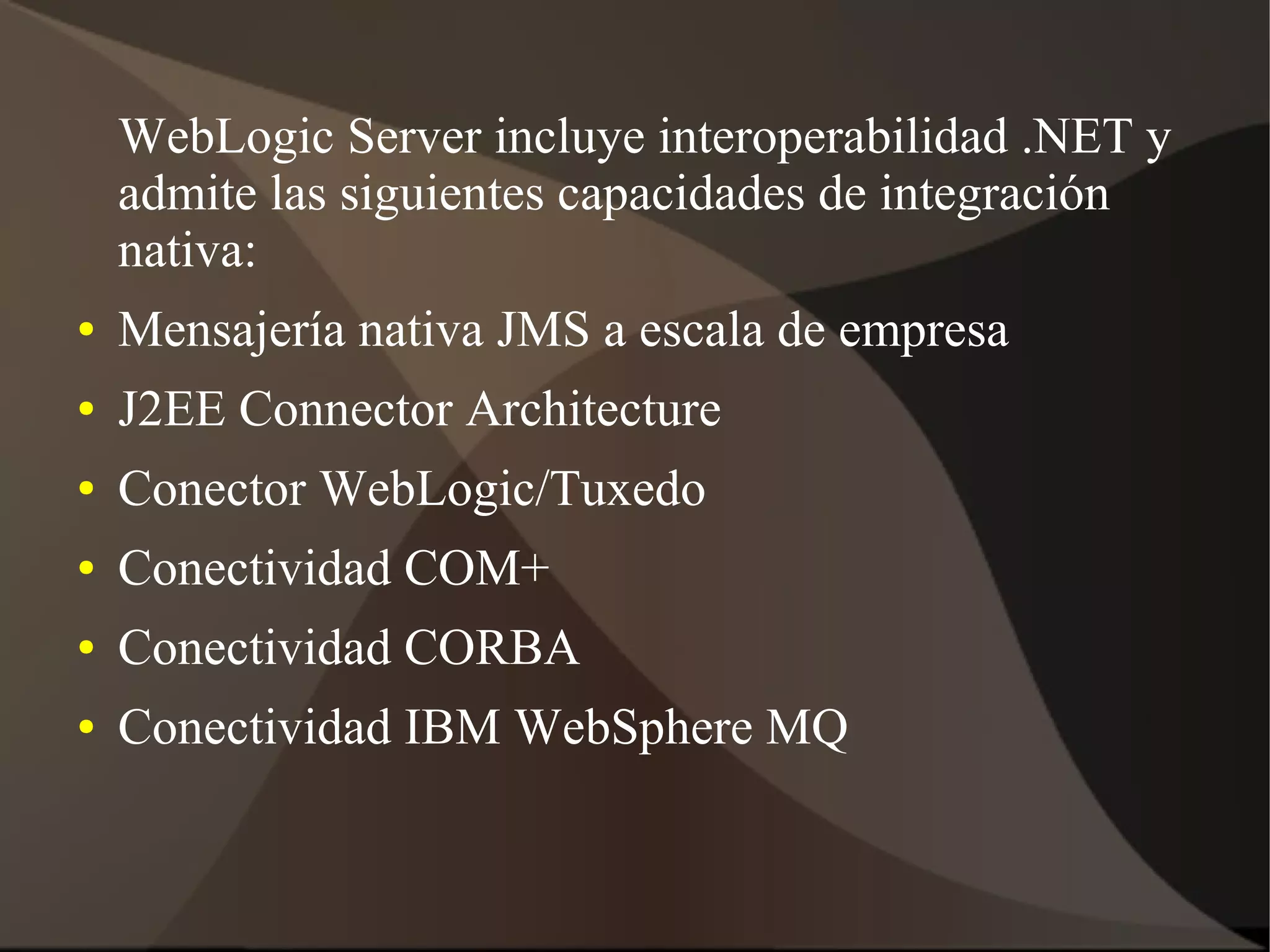 WebLogic Server incluye interoperabilidad .NET y
admite las siguientes capacidades de integración
nativa:
● Mensajería nativa JMS a escala de empresa
● J2EE Connector Architecture
● Conector WebLogic/Tuxedo
● Conectividad COM+
● Conectividad CORBA
● Conectividad IBM WebSphere MQ
 