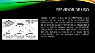 SERVIDOR DE USO
• Realiza la parte lógica de la informática o del
negocio de un uso del cliente, aceptando las
instrucciones para que se realicen las operaciones
de un sitio de trabajo y sirviendo los resultados a
su vez al sitio de trabajo, mientras que el sitio de
trabajo realiza la interfaz operadora o la porción
del GUI del proceso (es decir, la lógica de la
presentación) que se requiere para trabajar
correctamente.
 